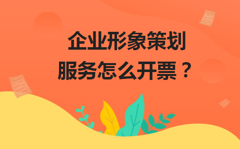 企業(yè)形象策劃服務(wù)開(kāi)票全攻略 稅率、類目與合規(guī)要點(diǎn)